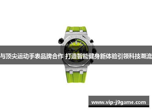 与顶尖运动手表品牌合作 打造智能健身新体验引领科技潮流 与顶尖运动手表品牌合作 打造智能健身新体验引领科技潮流