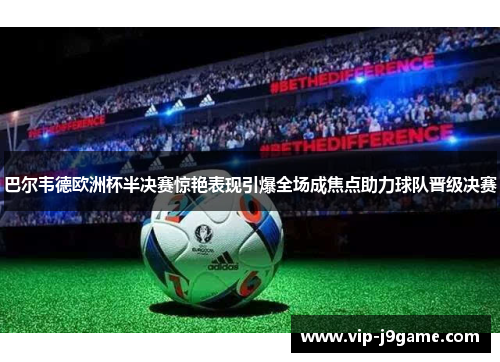 巴尔韦德欧洲杯半决赛惊艳表现引爆全场成焦点助力球队晋级决赛 巴尔韦德欧洲杯半决赛惊艳表现引爆全场成焦点助力球队晋级决赛