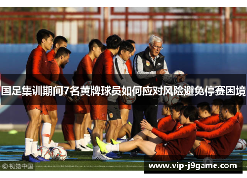 国足集训期间7名黄牌球员如何应对风险避免停赛困境 国足集训期间7名黄牌球员如何应对风险避免停赛困境
