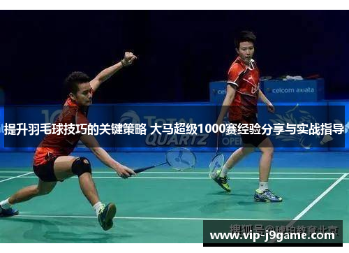 提升羽毛球技巧的关键策略 大马超级1000赛经验分享与实战指导