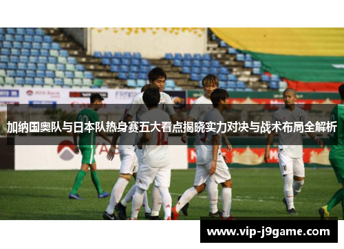 加纳国奥队与日本队热身赛五大看点揭晓实力对决与战术布局全解析