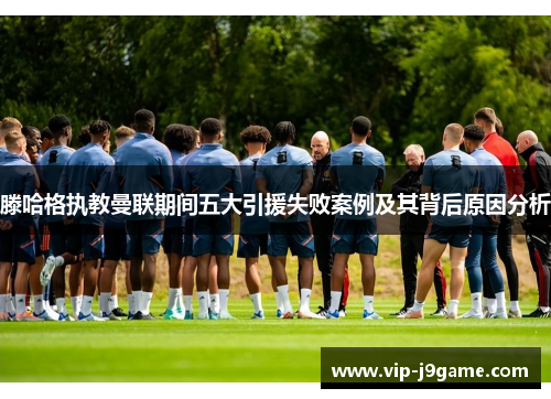 滕哈格执教曼联期间五大引援失败案例及其背后原因分析