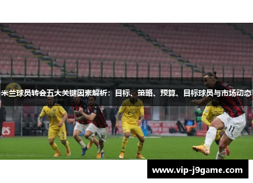 米兰球员转会五大关键因素解析：目标、策略、预算、目标球员与市场动态