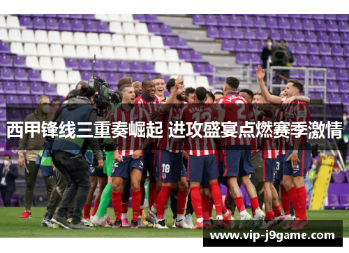 西甲锋线三重奏崛起 进攻盛宴点燃赛季激情 西甲锋线三重奏崛起 进攻盛宴点燃赛季激情