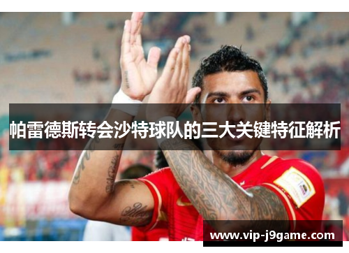帕雷德斯转会沙特球队的三大关键特征解析 帕雷德斯转会沙特球队的三大关键特征解析