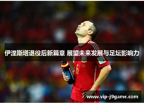 伊涅斯塔退役后新篇章 展望未来发展与足坛影响力 伊涅斯塔退役后新篇章 展望未来发展与足坛影响力