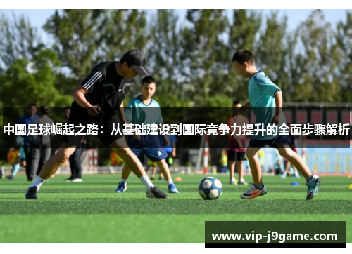 中国足球崛起之路:从基础建设到国际竞争力提升的全面步骤解析 中国足球崛起之路:从基础建设到国际竞争力提升的全面步骤解析