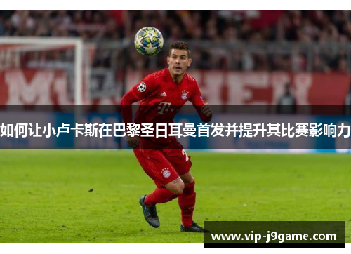 如何让小卢卡斯在巴黎圣日耳曼首发并提升其比赛影响力