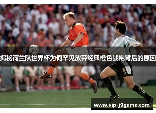 揭秘荷兰队世界杯为何罕见放弃经典橙色战袍背后的原因